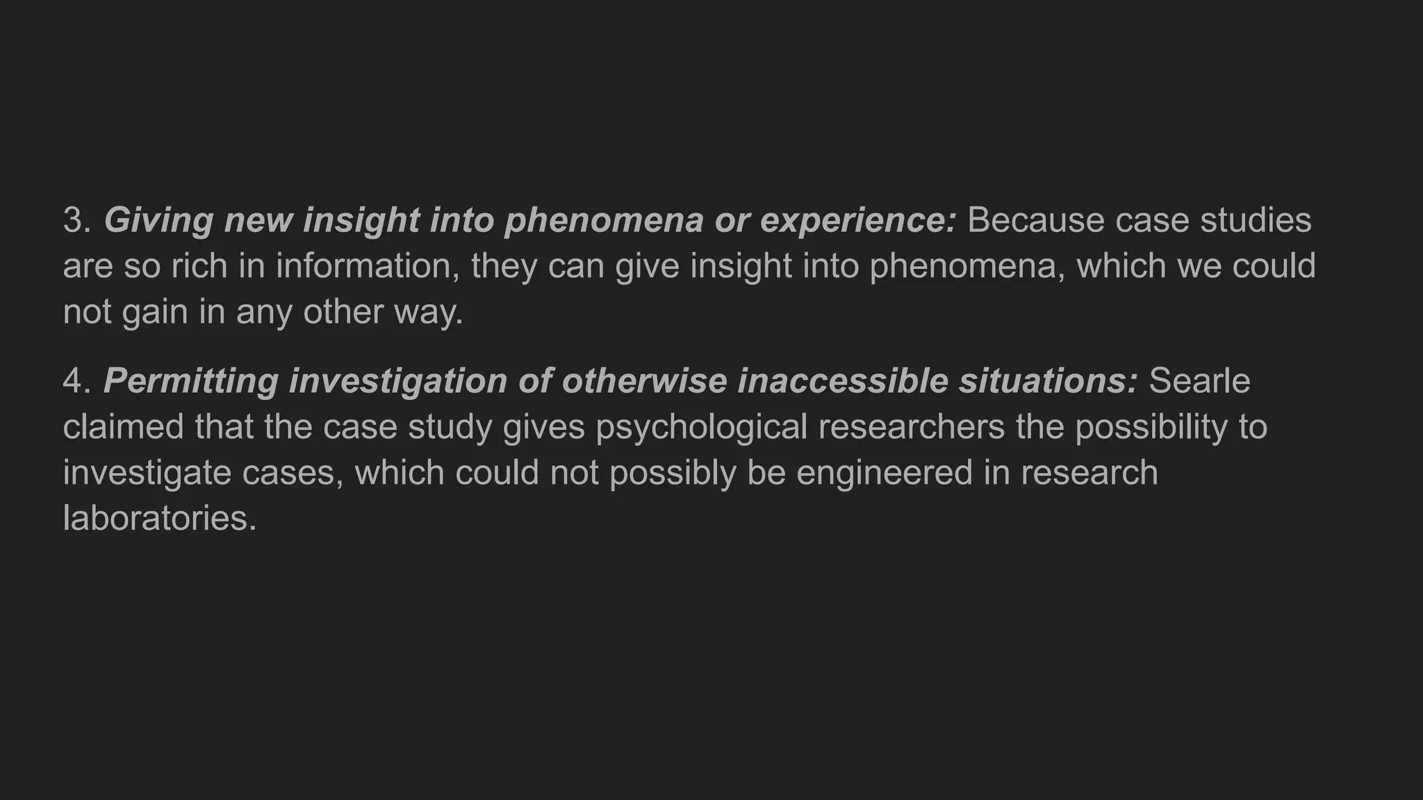 3. Giving new insight into phenomena or experience: Because case studies
are so rich in information, they can give insight into phenomena, which we could
not gain in any other way.
4. Permitting investigation of otherwise inaccessible situations: Searle
claimed that the case study gives psychological researchers the possibility to
investigate cases, which could not possibly be engineered in research
laboratories.
 