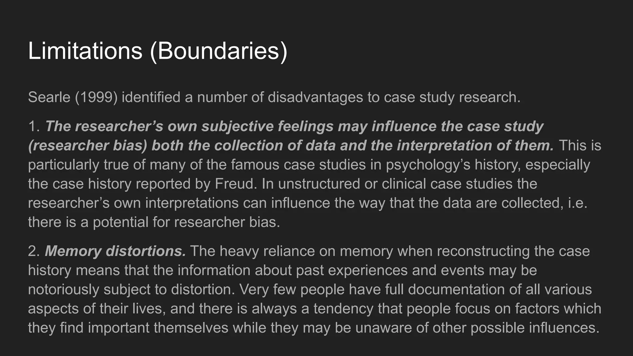 Limitations (Boundaries)
Searle (1999) identified a number of disadvantages to case study research.
1. The researcher’s own subjective feelings may influence the case study
(researcher bias) both the collection of data and the interpretation of them. This is
particularly true of many of the famous case studies in psychology’s history, especially
the case history reported by Freud. In unstructured or clinical case studies the
researcher’s own interpretations can influence the way that the data are collected, i.e.
there is a potential for researcher bias.
2. Memory distortions. The heavy reliance on memory when reconstructing the case
history means that the information about past experiences and events may be
notoriously subject to distortion. Very few people have full documentation of all various
aspects of their lives, and there is always a tendency that people focus on factors which
they find important themselves while they may be unaware of other possible influences.
 