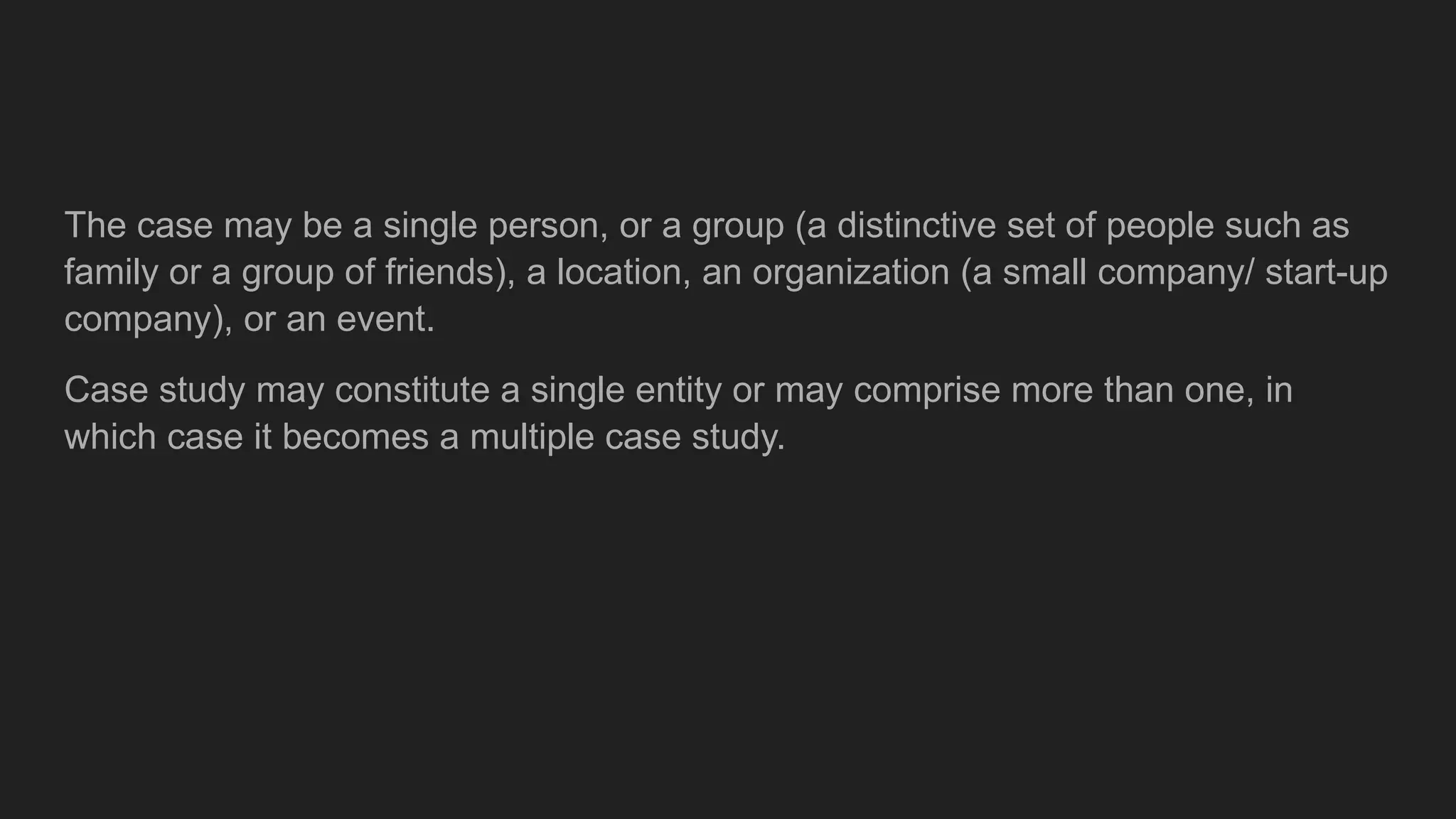 The case may be a single person, or a group (a distinctive set of people such as
family or a group of friends), a location, an organization (a small company/ start-up
company), or an event.
Case study may constitute a single entity or may comprise more than one, in
which case it becomes a multiple case study.
 