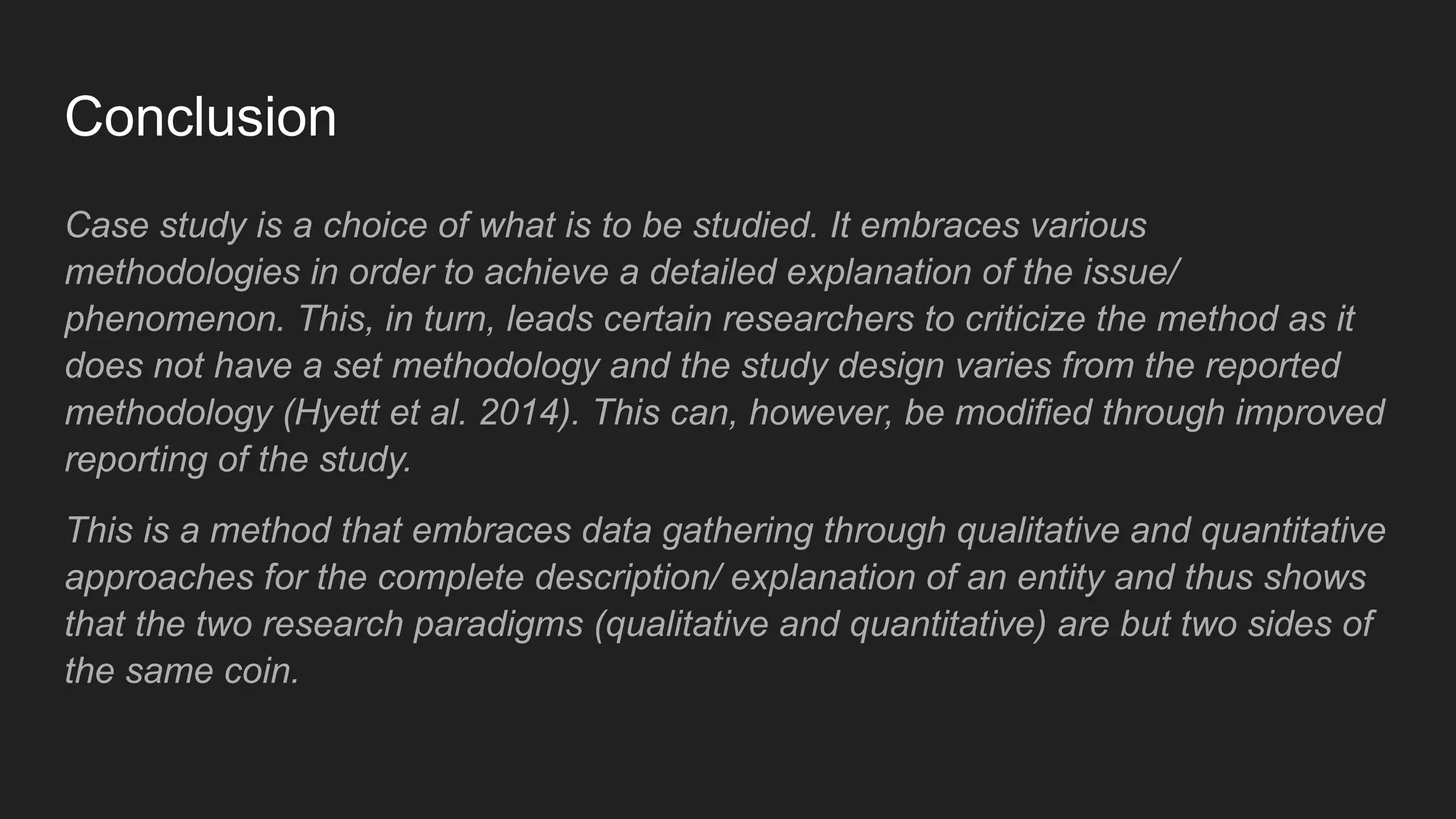 Conclusion
Case study is a choice of what is to be studied. It embraces various
methodologies in order to achieve a detailed explanation of the issue/
phenomenon. This, in turn, leads certain researchers to criticize the method as it
does not have a set methodology and the study design varies from the reported
methodology (Hyett et al. 2014). This can, however, be modified through improved
reporting of the study.
This is a method that embraces data gathering through qualitative and quantitative
approaches for the complete description/ explanation of an entity and thus shows
that the two research paradigms (qualitative and quantitative) are but two sides of
the same coin.
 