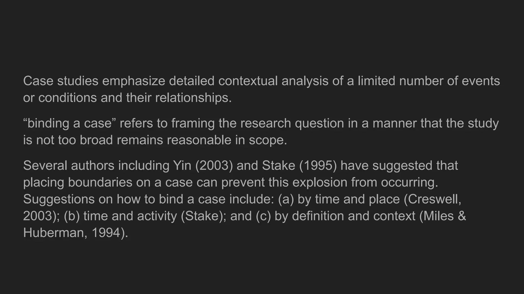 Case studies emphasize detailed contextual analysis of a limited number of events
or conditions and their relationships.
“binding a case” refers to framing the research question in a manner that the study
is not too broad remains reasonable in scope.
Several authors including Yin (2003) and Stake (1995) have suggested that
placing boundaries on a case can prevent this explosion from occurring.
Suggestions on how to bind a case include: (a) by time and place (Creswell,
2003); (b) time and activity (Stake); and (c) by definition and context (Miles &
Huberman, 1994).
 