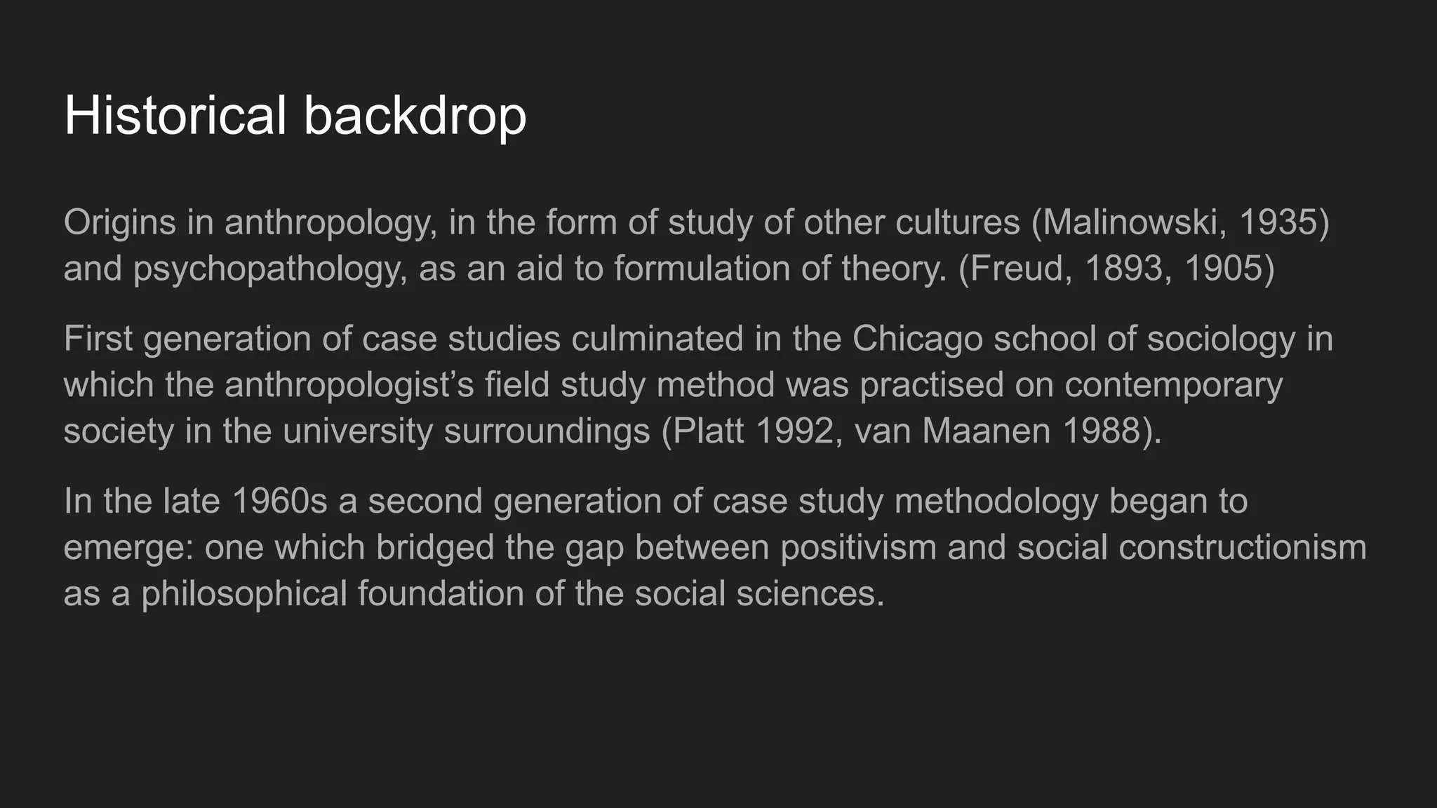 Historical backdrop
Origins in anthropology, in the form of study of other cultures (Malinowski, 1935)
and psychopathology, as an aid to formulation of theory. (Freud, 1893, 1905)
First generation of case studies culminated in the Chicago school of sociology in
which the anthropologist’s field study method was practised on contemporary
society in the university surroundings (Platt 1992, van Maanen 1988).
In the late 1960s a second generation of case study methodology began to
emerge: one which bridged the gap between positivism and social constructionism
as a philosophical foundation of the social sciences.
 