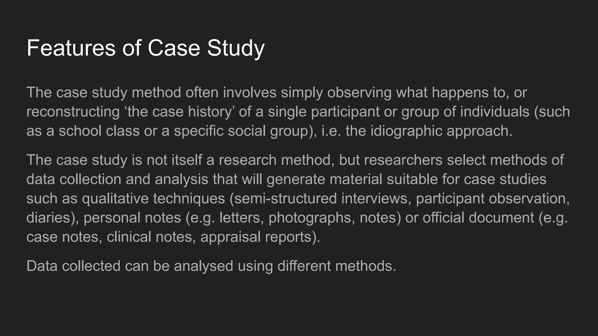 Features of Case Study
The case study method often involves simply observing what happens to, or
reconstructing ‘the case history’ of a single participant or group of individuals (such
as a school class or a specific social group), i.e. the idiographic approach.
The case study is not itself a research method, but researchers select methods of
data collection and analysis that will generate material suitable for case studies
such as qualitative techniques (semi-structured interviews, participant observation,
diaries), personal notes (e.g. letters, photographs, notes) or official document (e.g.
case notes, clinical notes, appraisal reports).
Data collected can be analysed using different methods.
 