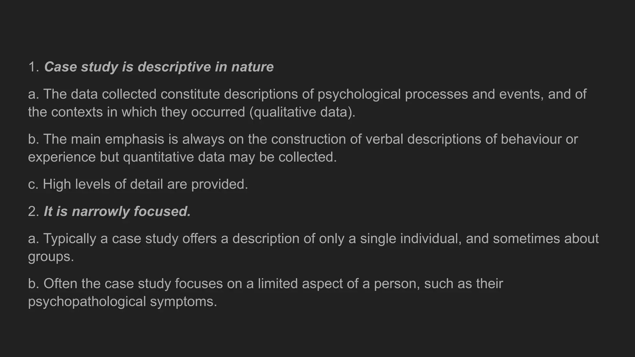 1. Case study is descriptive in nature
a. The data collected constitute descriptions of psychological processes and events, and of
the contexts in which they occurred (qualitative data).
b. The main emphasis is always on the construction of verbal descriptions of behaviour or
experience but quantitative data may be collected.
c. High levels of detail are provided.
2. It is narrowly focused.
a. Typically a case study offers a description of only a single individual, and sometimes about
groups.
b. Often the case study focuses on a limited aspect of a person, such as their
psychopathological symptoms.
 