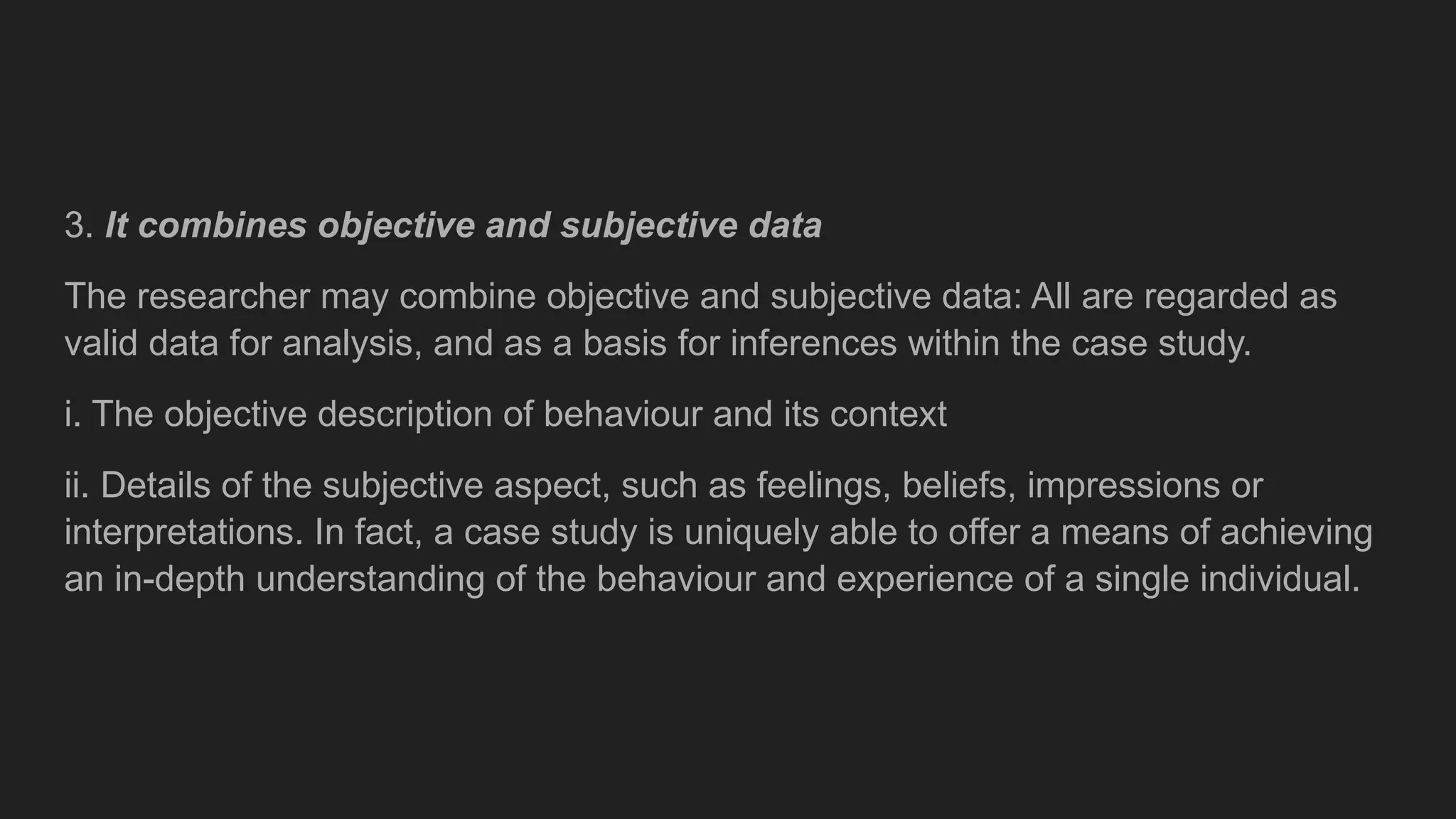 3. It combines objective and subjective data
The researcher may combine objective and subjective data: All are regarded as
valid data for analysis, and as a basis for inferences within the case study.
i. The objective description of behaviour and its context
ii. Details of the subjective aspect, such as feelings, beliefs, impressions or
interpretations. In fact, a case study is uniquely able to offer a means of achieving
an in-depth understanding of the behaviour and experience of a single individual.
 