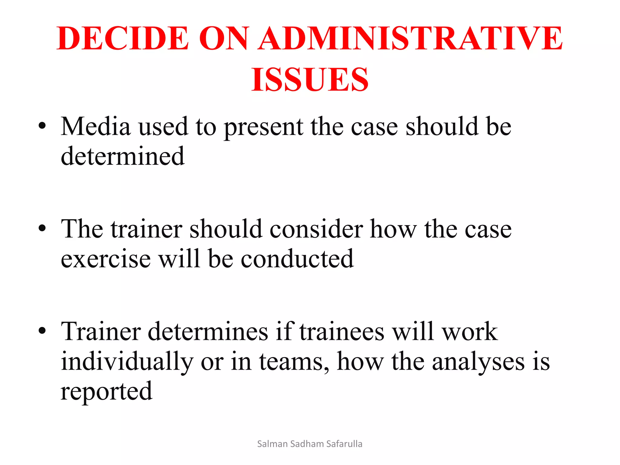 DECIDE ON ADMINISTRATIVE
ISSUES
• Media used to present the case should be
determined
• The trainer should consider how the case
exercise will be conducted
• Trainer determines if trainees will work
individually or in teams, how the analyses is
reported
Salman Sadham Safarulla
 