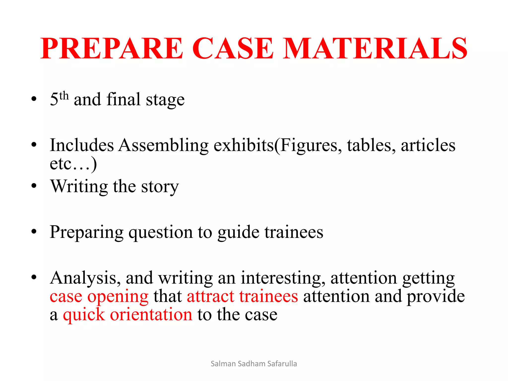 PREPARE CASE MATERIALS
• 5th and final stage
• Includes Assembling exhibits(Figures, tables, articles
etc…)
• Writing the story
• Preparing question to guide trainees
• Analysis, and writing an interesting, attention getting
case opening that attract trainees attention and provide
a quick orientation to the case
Salman Sadham Safarulla
 