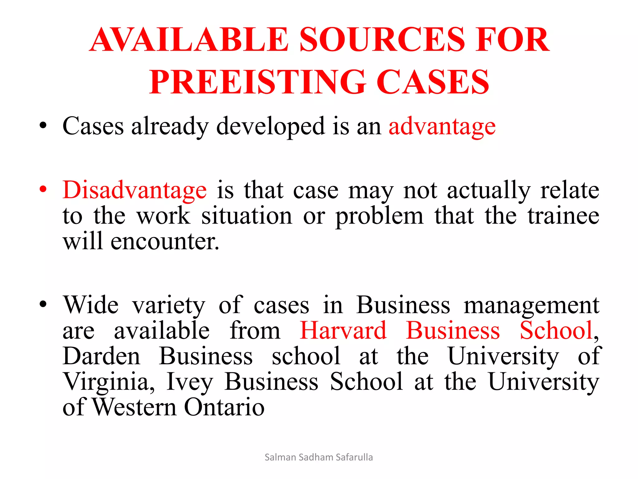 AVAILABLE SOURCES FOR
PREEISTING CASES
• Cases already developed is an advantage
• Disadvantage is that case may not actually relate
to the work situation or problem that the trainee
will encounter.
• Wide variety of cases in Business management
are available from Harvard Business School,
Darden Business school at the University of
Virginia, Ivey Business School at the University
of Western Ontario
Salman Sadham Safarulla
 