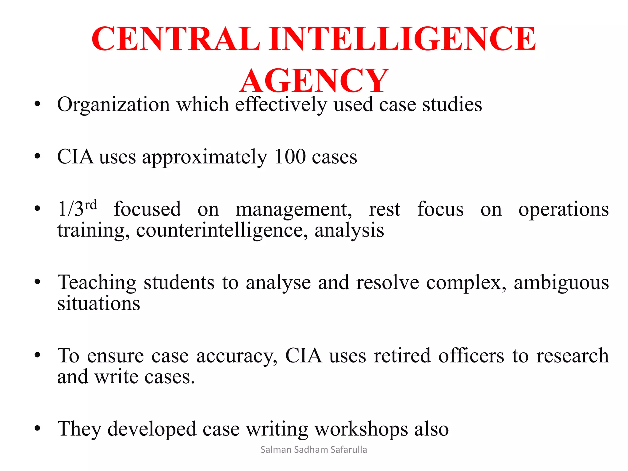 CENTRAL INTELLIGENCE
AGENCY
• Organization which effectively used case studies
• CIA uses approximately 100 cases
• 1/3rd focused on management, rest focus on operations
training, counterintelligence, analysis
• Teaching students to analyse and resolve complex, ambiguous
situations
• To ensure case accuracy, CIA uses retired officers to research
and write cases.
• They developed case writing workshops also
Salman Sadham Safarulla
 