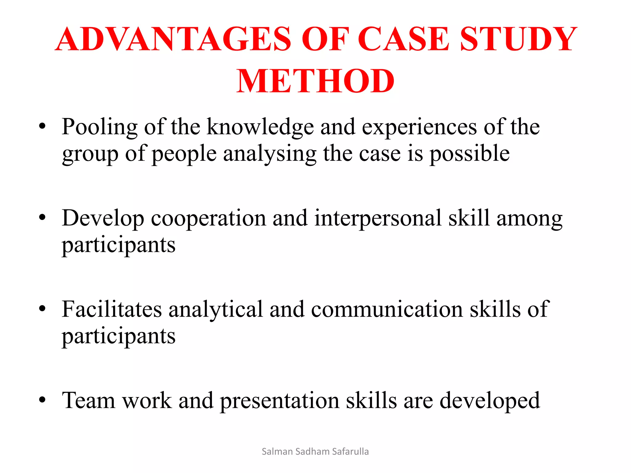 ADVANTAGES OF CASE STUDY
METHOD
• Pooling of the knowledge and experiences of the
group of people analysing the case is possible
• Develop cooperation and interpersonal skill among
participants
• Facilitates analytical and communication skills of
participants
• Team work and presentation skills are developed
Salman Sadham Safarulla
 