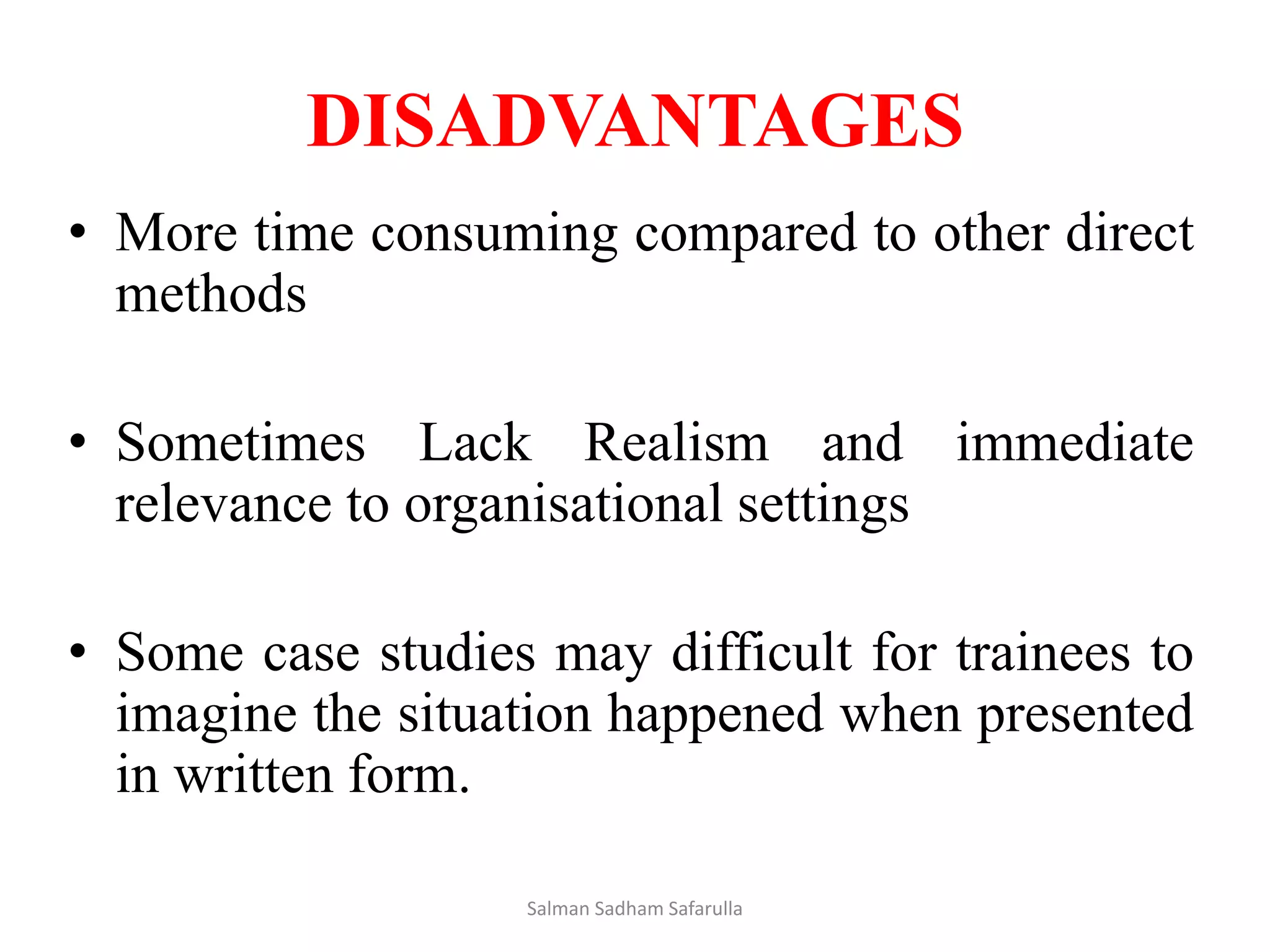 DISADVANTAGES
• More time consuming compared to other direct
methods
• Sometimes Lack Realism and immediate
relevance to organisational settings
• Some case studies may difficult for trainees to
imagine the situation happened when presented
in written form.
Salman Sadham Safarulla
 