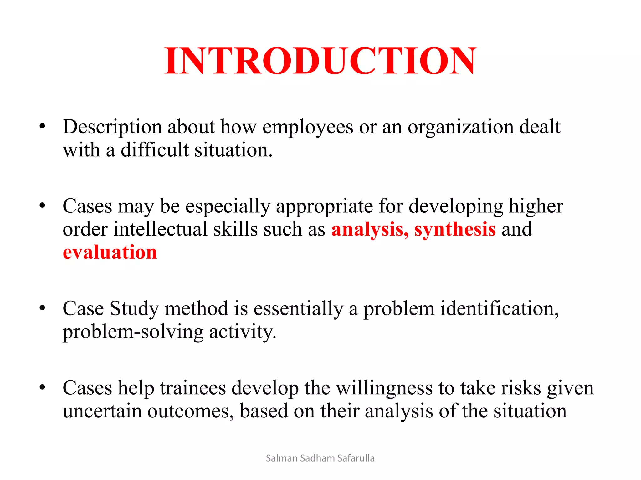 INTRODUCTION
• Description about how employees or an organization dealt
with a difficult situation.
• Cases may be especially appropriate for developing higher
order intellectual skills such as analysis, synthesis and
evaluation
• Case Study method is essentially a problem identification,
problem-solving activity.
• Cases help trainees develop the willingness to take risks given
uncertain outcomes, based on their analysis of the situation
Salman Sadham Safarulla
 