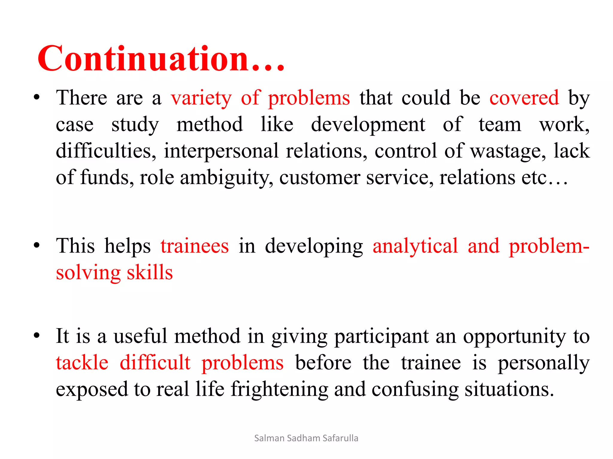 Continuation…
• There are a variety of problems that could be covered by
case study method like development of team work,
difficulties, interpersonal relations, control of wastage, lack
of funds, role ambiguity, customer service, relations etc…
• This helps trainees in developing analytical and problem-
solving skills
• It is a useful method in giving participant an opportunity to
tackle difficult problems before the trainee is personally
exposed to real life frightening and confusing situations.
Salman Sadham Safarulla
 
