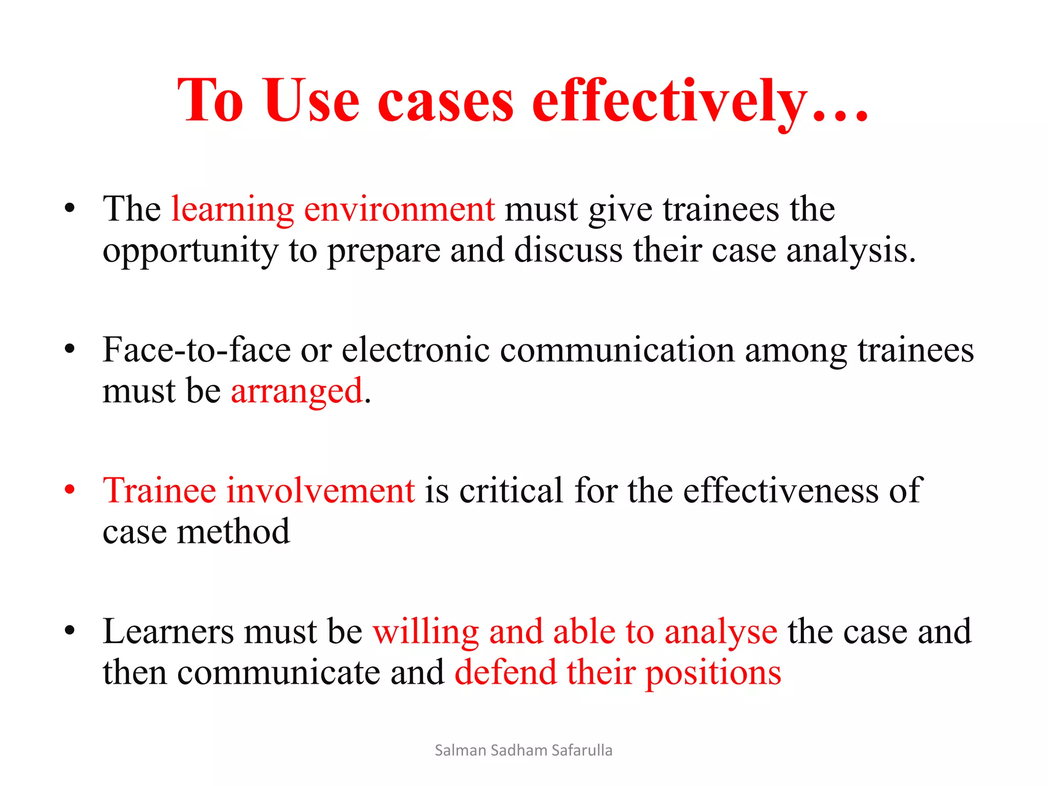 To Use cases effectively…
• The learning environment must give trainees the
opportunity to prepare and discuss their case analysis.
• Face-to-face or electronic communication among trainees
must be arranged.
• Trainee involvement is critical for the effectiveness of
case method
• Learners must be willing and able to analyse the case and
then communicate and defend their positions
Salman Sadham Safarulla
 