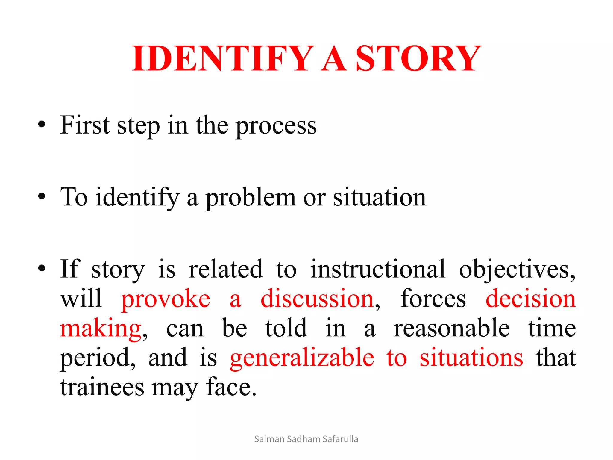 IDENTIFY A STORY
• First step in the process
• To identify a problem or situation
• If story is related to instructional objectives,
will provoke a discussion, forces decision
making, can be told in a reasonable time
period, and is generalizable to situations that
trainees may face.
Salman Sadham Safarulla
 