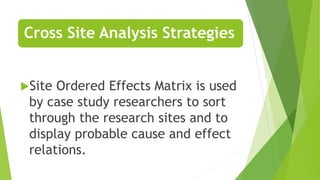 Cross Site Analysis Strategies
Site Ordered Effects Matrix is used
by case study researchers to sort
through the research sites and to
display probable cause and effect
relations.
 