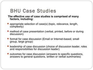 BHU Case Studies
The effective use of case studies is comprised of many
factors, including:
 appropriate selection of case(s) (topic, relevance, length,
complexity)
 method of case presentation (verbal, printed, before or during
discussion)
 format for case discussion (Email or Internet-based, small
group, large group)
 leadership of case discussion (choice of discussion leader, roles
and responsibilities for discussion leader)
 outcomes for case discussion (answers to specific questions,
answers to general questions, written or verbal summaries)
 
