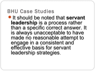 BHU Case Studies
It should be noted thatIt should be noted that servantservant
leadershipleadership is a process ratheris a process rather
than a specific correct answer. Itthan a specific correct answer. It
is always unacceptable to haveis always unacceptable to have
made no reasonable attempt tomade no reasonable attempt to
engage in a consistent andengage in a consistent and
effective basis for servanteffective basis for servant
leadership strategiesleadership strategies..
 