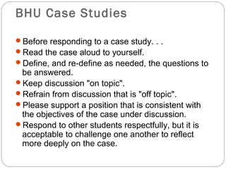 BHU Case Studies
Before responding to a case study. . .
Read the case aloud to yourself.
Define, and re-define as needed, the questions to
be answered.
Keep discussion "on topic".
Refrain from discussion that is "off topic".
Please support a position that is consistent with
the objectives of the case under discussion.
Respond to other students respectfully, but it is
acceptable to challenge one another to reflect
more deeply on the case.
 