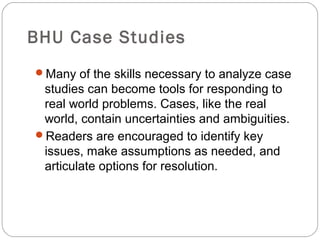 BHU Case Studies
Many of the skills necessary to analyze case
studies can become tools for responding to
real world problems. Cases, like the real
world, contain uncertainties and ambiguities.
Readers are encouraged to identify key
issues, make assumptions as needed, and
articulate options for resolution.
 