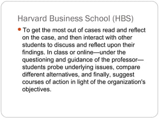 Harvard Business School (HBS)
To get the most out of cases read and reflect
on the case, and then interact with other
students to discuss and reflect upon their
findings. In class or online—under the
questioning and guidance of the professor—
students probe underlying issues, compare
different alternatives, and finally, suggest
courses of action in light of the organization's
objectives.
 