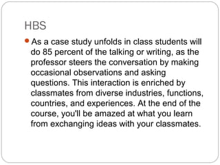 HBS
As a case study unfolds in class students will
do 85 percent of the talking or writing, as the
professor steers the conversation by making
occasional observations and asking
questions. This interaction is enriched by
classmates from diverse industries, functions,
countries, and experiences. At the end of the
course, you'll be amazed at what you learn
from exchanging ideas with your classmates.
 