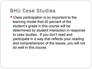 BHU Case Studies
Class participation is so important to the
learning model that 20 percent of the
student’s grade in this course will be
determined by student interaction in response
to case studies. If you don’t read and
participate in a way that reflects your reading
and comprehension of the issues, you will not
do well in this course.
 