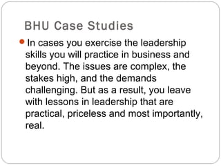BHU Case Studies
In cases you exercise the leadership
skills you will practice in business and
beyond. The issues are complex, the
stakes high, and the demands
challenging. But as a result, you leave
with lessons in leadership that are
practical, priceless and most importantly,
real.
 