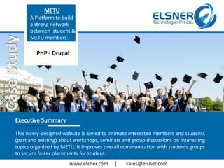www.elsner.com | sales@elsner.com
METU
A Platform to build
a strong network
between student &
METU members.
Executive Summary
This nicely-designed website is aimed to intimate interested members and students
(past and existing) about workshops, seminars and group discussions on interesting
topics organized by METU. It improves overall communication with students groups
to secure faster placements for student.
PHP - Drupal
 