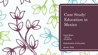 Case Study:
Education in
Mexico
Juana Reyes
EDU6450
Globalization of Education
Winter 2018
 