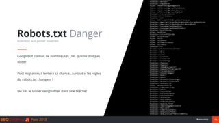 14#seocamp
Googlebot connaît de nombreuses URL qu’il ne doit pas
visiter
Post migration, il tentera sa chance…surtout si les règles
du robots.txt changent !
Ne pas le laisser s’engouffrer dans une brèche!
Robots.txt Danger
Attention aux portes ouvertes
 