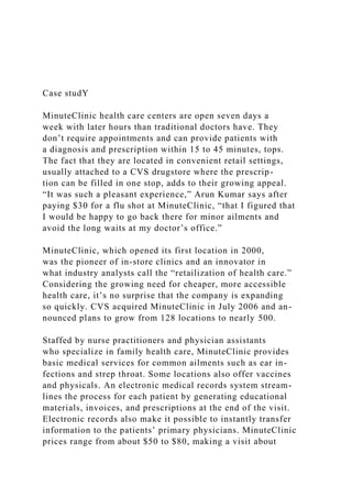 Case studY
MinuteClinic health care centers are open seven days a
week with later hours than traditional doctors have. They
don’t require appointments and can provide patients with
a diagnosis and prescription within 15 to 45 minutes, tops.
The fact that they are located in convenient retail settings,
usually attached to a CVS drugstore where the prescrip-
tion can be filled in one stop, adds to their growing appeal.
“It was such a pleasant experience,” Arun Kumar says after
paying $30 for a flu shot at MinuteClinic, “that I figured that
I would be happy to go back there for minor ailments and
avoid the long waits at my doctor’s office.”
MinuteClinic, which opened its first location in 2000,
was the pioneer of in-store clinics and an innovator in
what industry analysts call the “retailization of health care.”
Considering the growing need for cheaper, more accessible
health care, it’s no surprise that the company is expanding
so quickly. CVS acquired MinuteClinic in July 2006 and an-
nounced plans to grow from 128 locations to nearly 500.
Staffed by nurse practitioners and physician assistants
who specialize in family health care, MinuteClinic provides
basic medical services for common ailments such as ear in-
fections and strep throat. Some locations also offer vaccines
and physicals. An electronic medical records system stream-
lines the process for each patient by generating educational
materials, invoices, and prescriptions at the end of the visit.
Electronic records also make it possible to instantly transfer
information to the patients’ primary physicians. MinuteClinic
prices range from about $50 to $80, making a visit about
 