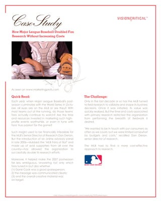 Case Study
How Major League Baseball Doubled Fan
Research Without Increasing Costs




As seen on www.marketingprofs.com

Quick Read:                                                     The Challenge:
Each year, when Major League Baseball's post-                   Only in the last decade or so has the MLB turned
season culminates with the World Series in Octo-                to field research to validate and shape its business
ber, all eyes are on the MLB or are they? With                  decisions. Once it was initiated, its value was
most teams out of the running, do those teams'                  quickly realized. But the time and costs associated
fans actually continue to watch? Are the time                   with primary research restricted the organization
and resources invested in marketing such high-                  from performing the breadth of fieldwork it
profile events worthwhile, or even in tune with                 desired.
fans' true passion for the game?
                                                                "We wanted to be in touch with our consumers as
Such insight used to be financially infeasible for              often as we could, but we were limited somewhat
the MLB's Senior Director of Research Dan Derian.               by budgets and costs," recalled Dan Derian,
But the introduction of an online advisory panel                senior director of research.
in late 2006—dubbed the "MLB Fans at Bat" and
made up of avid supporters from all over the                    The MLB had to find a more cost-effective
country—has allowed the organization to                         approach to research.
successfully double its research efforts.

Moreover, it helped make the 2007 postseason
far less ambiguous, answering not only which
fans tuned in but also whether
(1) Dane Cook was a good spokesperson;
2) the message was communicated clearly;
(3) and the overall creative material was
on target.




                                  http://www.marketingprofs.com/casestudy/70/?adref=hpcs
 