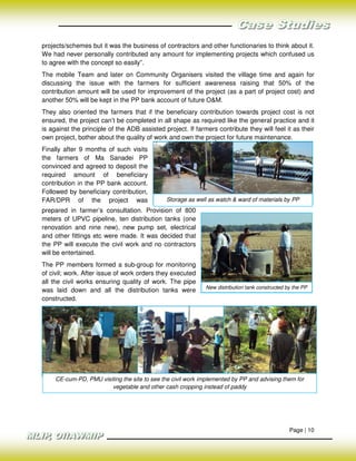 projects/schemes but it was the business of contractors and other functionaries to think about it.
We had never personally contributed any amount for implementing projects which confused us
to agree with the concept so easily”.
The mobile Team and later on Community Organisers visited the village time and again for
discussing the issue with the farmers for sufficient awareness raising that 50% of the
contribution amount will be used for improvement of the project (as a part of project cost) and
another 50% will be kept in the PP bank account of future O&M.
They also oriented the farmers that if the beneficiary contribution towards project cost is not
ensured, the project can’t be completed in all shape as required like the general practice and it
is against the principle of the ADB assisted project. If farmers contribute they will feel it as their
own project, bother about the quality of work and own the project for future maintenance.
Finally after 9 months of such visits
the farmers of Ma Sanadei PP
convinced and agreed to deposit the
required amount of beneficiary
contribution in the PP bank account.
Followed by beneficiary contribution,
FAR/DPR of the project was                    Storage as well as watch & ward of materials by PP
prepared in farmer’s consultation. Provision of 800
meters of UPVC pipeline, ten distribution tanks (one
renovation and nine new), new pump set, electrical
and other fittings etc were made. It was decided that
the PP will execute the civil work and no contractors
will be entertained.
The PP members formed a sub-group for monitoring
of civil; work. After issue of work orders they executed
all the civil works ensuring quality of work. The pipe
                                                             New distribution tank constructed by the PP
was laid down and all the distribution tanks were
constructed.




     CE-cum-PD, PMU visiting the site to see the civil work implemented by PP and advising them for
                        vegetable and other cash cropping instead of paddy




                                                                                                Page | 10
 