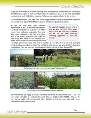 As per the decision taken in the PP meeting, 2500 meters of field ditches were also constructed
for channelizing water to each individual field in the command area. All the land required for
construction of such field ditches including the labour cost was contributed by the farmers.

During implementation, OLIC field staff, SIO Manager and MLIP consultants regularly visited the
site and provided required hand holding support for ensuring quality of civil work.

As per the crop plan after complete
improvement of the LIP, the farmers cultivated    The cost of irrigation is now 10% of
vegetable in Rabi as well as summer. In Kharif    what we were paying for hiring diesel
season they cultivated vegetables like okra,      pumps. Now we have the confidence
ridge gourd, colocasia in the high land (about    that we can get good profit by
60% of the ayacut) and other cash crops like      cultivating vegetables in Rabi and
Jute along with paddy in the medium land.         summer.
Paddy was cultivated to meet the requirement of
household consumption only. The cost of irrigation is now 10% of what we were paying for
hiring diesel pumps. Now we have the confidence that we can get good profit by cultivating
vegetables in Rabi and summer, says Biswanath Sahoo a farmer of Maa Sanadei PP.




                 Rabi and summer crops in the command area of Maa Sanadei PP




                       Kharif crops in the command area of Maa Sanadei PP

Now the farmers are happy to harvest vegetable in Rabi as well as summer 2011 – 12. They
have taken cultivation of vegetable along with Jute and Paddy in Kharif 2012. Jute and the
early variety paddy will be harvested within October so that they can take early variety
vegetables and earn a good profit.




                                                                                      Page | 11
 