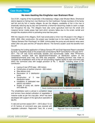 Case Study: Three

              No more Awaiting like Kingfisher near Brahmani River
Out of 201, majority of the households in Brundabanpur village under Bhuban Block, Dhenkanal
district depend on fishing from river Brahmani for their livelihood. Female members of the family
sell fish and dry fish in nearby villages. As per the villagers, availability of fish in the river is
drastically reducing day by day and sometimes a fisherman becoming unable to catch a single
fish throughout the day. The villagers have also some agriculture land but the small and
marginal farmer mostly poses high land which remains fallow due to the erratic rainfall and
drought like situations which is prevailing since last few years.

With the request of the villagers, OLIC had constructed a minor river lift project in the village in
2004 -2005. After construction, the project was handed over to the newly formed PP named
“Sabuja Sansara Pani Panchayat” for O&M. Unfortunately the pump set and electric wires were
stolen after one year and the LIP became defunct. The farmers couldn’t avail the benefits from
the LIP.

Considering the funding application of Sabuja Sansara PP and Draft Appraisal Report submitted
by OLIC, a feasibility study of the project was conducted by MLIP Consultants in the year 2010 -
2011. The LIP was found technically feasible and economically viable. After PP/farmers
consultation, transect walk and identification/finalization of distribution system on the
cadastral/command area map, the DPR was prepared. Following provision was made to
complete the rehabilitation work of the LIP and providing irrigation facility to each and every plot
within the command area with budget provision of Rs. 7, 48,000/- including share of PP
contribution.

   ♦ Laying of new UPVC pipe - 480 meters
   ♦ Construction of earthen channel – 900 meters
   ♦ New delivery tank
   ♦ Renovation of 3 distribution
     tanks
   ♦ Construction of 5 new
     distribution tanks
   ♦ Installation of dedicated new
     electric sub-station
   ♦ Supply of pump set, starter
     and cable etc.                   Newly installed pump set and the dedicated transformer
The rehabilitation work is almost in completion stage
and farmers have started cultivation of vegetables in
massive scale as per the crop plan, which has been
developed with support of the agriculture specialist of
MLIPC.

In rabi and summer season 2011 – 2012 about 12 out
of 23 hectors of command area was covered with
vegetable cultivation. Raghunath Tarai, 64, a small             Ragunath Tarai in his okra field


                                                                                             Page | 12
 