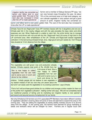 Irrigation facility has converted our   farmer and a member of Sabuja Sansara PP says, “we
  barren and fallow land to ever          can now harvest crops throughout the year. As about
  green golden field. The cost of the     75% of the command area is of high land category, we
  land also has increased 5 times         can cultivate vegetable in rainy season and get a good
  after the LIP is made operational
                                          amount of profit. Irrigation facility has converted our
barren and fallow land to ever green golden field. The cost of the land also has increased 5
times after the LIP is made operational”.

Chhaila Tarai 54 w/o Raghunath Tarai (PP member) leaves with her 3 daughters and one son.
Chhaila sale fish in the nearby villages and with the sale precedes the days ration and other
expenses are met. When Raghunath is unable to catch fish, the entire family has to manage
their lunch and dinner with rice and with dry fish. Raghunath had 0.24 acres of high land in the
LIP command area. After rehabilitation of the LIP, Chhaila and Raghunath started vegetable
cultivation in this land and purchased brinjal, okra, ridge gourd and yam seeds etc. from Pengua
hata situated at 14 km distance from the village.




The vegetables are well grown now and production already
started. Chhaila expects total profit of Rs. 25,000 from her
                                       0.24 acres of land. She is
 She is now happy to collect
                                       now happy to collect
 vegetables from her own field
                                       vegetables from her own
 and to serve curry in lunch and
                                       field and to serve curry in
 dinner for her children
                                      lunch and dinner for her
children. “Initially people did not believe to see vegetable in
my basket instead of fish but now they are aware about the
fact and I can easily sale the vegetables to my existing customers”, says Chhaila.

“First of all I will purchase good clothes for my children and arrange a tuition master for them out
of the profits from vegetable cultivation”. Adding further she says, “We will not completely leave
our traditional practice of fishing and its marketing but irrigation facility is now opened a
permanent and secured source of employment for our family.

Not only Chhaila but 32 farmers out of 41 ayacutdars/PP Members have taken different varieties
of vegetable cultivation covering about 24 acres of land and planned to expand the area in the
coming year. They are selling the vegetables at nearby weekly markets around 10 to 30 kms
away from the village. In the coming year, the farmers have planned for group marketing of
seeds and fertilizers which will be cheaper for them. Farmers are in regular touch with


                                                                                          Page | 13
 