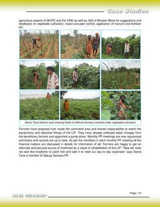 agriculture experts of MLIPC and the VAW as well as JAO of Bhuban Block for suggestions and
feedbacks on vegetable cultivation, insect and pest control, application of manure and fertilizer
etc.




    Dama Tarai (bottom end) showing fields of different farmers covered under vegetable cultivation

Farmers have prepared huts inside the command area and shared responsibility to watch the
equipments and electrical fittings of the LIP. They have already collected water charges from
the beneficiary farmers and appointed a pump driver. Monthly PP meetings are now regularized
and books and records are up to date. As per the members in each monthly PP meeting all the
financial matters are discussed in details for information of all. Farmers are happy to get an
alternate and secured source of livelihood as a result of rehabilitation of the LIP. “Now we need
not wait like kingfisher to catch fish and sale it to meet our day to day expenses” says Dama
Tarai a member of Sabuja Sansara PP.




                                                                                              Page | 14
 