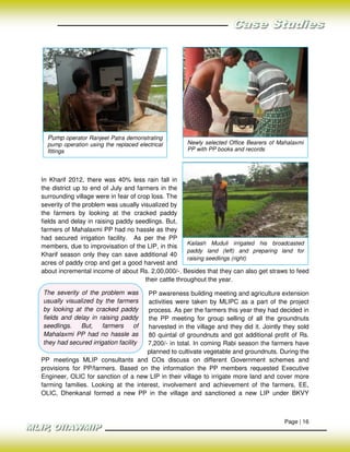 Pump operator Ranjeet Patra demonstrating
  pump operation using the replaced electrical      Newly selected Office Bearers of Mahalaxmi
  fittings                                          PP with PP books and records




In Kharif 2012, there was 40% less rain fall in
the district up to end of July and farmers in the
surrounding village were in fear of crop loss. The
severity of the problem was usually visualized by
the farmers by looking at the cracked paddy
fields and delay in raising paddy seedlings. But,
farmers of Mahalaxmi PP had no hassle as they
had secured irrigation facility. As per the PP
                                                        Kailash Muduli irrigated his broadcasted
members, due to improvisation of the LIP, in this
                                                        paddy land (left) and preparing land for
Kharif season only they can save additional 40
                                                        raising seedlings (right)
acres of paddy crop and get a good harvest and
about incremental income of about Rs. 2,00,000/-. Besides that they can also get straws to feed
                                       their cattle throughout the year.

The severity of the problem was       PP awareness building meeting and agriculture extension
usually visualized by the farmers     activities were taken by MLIPC as a part of the project
by looking at the cracked paddy       process. As per the farmers this year they had decided in
fields and delay in raising paddy     the PP meeting for group selling of all the groundnuts
seedlings.    But,   farmers       of harvested in the village and they did it. Jointly they sold
Mahalaxmi PP had no hassle as         80 quintal of groundnuts and got additional profit of Rs.
they had secured irrigation facility 7,200/- in total. In coming Rabi season the farmers have
                                     planned to cultivate vegetable and groundnuts. During the
PP meetings MLIP consultants and COs discuss on different Government schemes and
provisions for PP/farmers. Based on the information the PP members requested Executive
Engineer, OLIC for sanction of a new LIP in their village to irrigate more land and cover more
farming families. Looking at the interest, involvement and achievement of the farmers, EE,
OLIC, Dhenkanal formed a new PP in the village and sanctioned a new LIP under BKVY



                                                                                        Page | 16
 