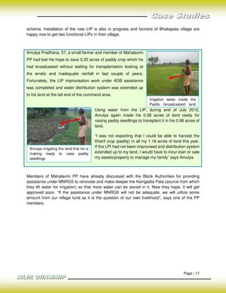 scheme. Installation of the new LIP is also in progress and farmers of Bhaliapata village are
happy now to get two functional LIPs in their village.



Amulya Pradhana, 57, a small farmer and member of Mahalaxmi
PP had lost his hope to save 0.20 acres of paddy crop which he
had broadcasted without waiting for transplantation looking at
the erratic and inadequate rainfall in last couple of years.
Fortunately, the LIP improvisation work under ADB assistance
was completed and water distribution system was extended up
to his land at the tail end of the command area.
                                                                        Irrigation water inside the
                                                                        Paddy (broadcasted) land
                                         Using water from the LIP, during end of July 2012,
                                         Amulya again made his 0.08 acres of land ready for
                                         raising paddy seedlings to transplant it in his 0.98 acres of
                                         land.

                                         “I was not expecting that I could be able to harvest the
                                         Kharif crop (paddy) in all my 1.18 acres of land this year.
 Amulya irrigating the land that he is
                                         If the LPI had not been improvised and distribution system
 making ready to raise paddy             extended up to my land, I would have to incur loan or sale
 seedlings                               my assets/property to manage my family” says Amulya.



Members of Mahalaxmi PP have already discussed with the Block Authorities for providing
assistance under MNRGS to renovate and make deeper the Kaingadia Pata (source from which
they lift water for irrigation) so that more water can be stored in it. Now they hope, it will get
approved soon. “If the assistance under MNRGS will not be adequate, we will utilize some
amount from our village fund as it is the question of our own livelihood”, says one of the PP
members.




                                                                                            Page | 17
 
