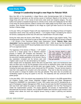 Case Study: Five

       Change in Leadership brought a new Hope for Rekula-I WUA
More than 80% of the households in village Rekula under Kamakshyanagar NAC of Dhenkanal
district depend on agriculture as their primary source of livelihood. Majority of the farmers in the
village those who own 1.5 to 2 acres of land come under small and marginal category. The area
suffers from partial to complete drought due to untimely arrival, erratic and inadequate rain fall. Most
of the times the farmers become unable to harvest even staple paddy during Kharif under rain-fed
condition. River Ramialo flows adjacent to the village as a god’s gift water source for the farming
families in Rekula village.

In the year 1975 a Lift Irrigation Project (LIP) was implemented in the village by Orissa Lift Irrigation
Corporation (OLIC) which was named as Rekula – I Lift irrigation Project. Considering the need of
the farmers, subsequently another two LIPs were also implemented in the same village.

During the initial years the farmer under Rekula – I LIP were happy to get irrigation facility. They
harvested good crops in both Kharif as well as Rabi season. In the year 2002 the farmers of Rekula
– I LIP formed a Pani Panchayat (Water Users Association) named “Rekula-I Water User
Association” bearing registration number DKL-5268/101, 2001 – 2002. As per the Pani Panchayat
Act, PP Executive body and PP Governing Bodies were formed. Farmers were happy to operate the
LIP in an organized manner.

The happiness of the farmers of Rekula – I LIP couldn’t
survive for a longer period. Due to defective selection         The poor farmers feared to raise
process of leaders (PP President and Secretary), the            their voice against the corruption
                                                                and unfair practices. They had no
leadership was vested with political and power groups in        idea that someone else has the
the area which resulted exploitation of the farmers. Day by     power to change the leaders once
day exploitation increased and the farmers were sold            they get selected.
irrigation water as per the rate demanded by the leaders,
water charges were not deposited, electric bills were not paid timely, repair and maintenance work
were not taken care of at all. By the passage of time all the six distribution tanks under the project
get damaged and the middle/tail end farmers didn’t get irrigation facility. The books and records
including the bank pass book were never shared with the PP members. The poor farmers feared to
raise their voice against the corruption and unfair practices. They had no idea that someone else
has the power to change the leaders once they get selected. They were also not provided any
handholding support to bring the system to the line. The leadership still was continued with the
power groups.

In the year 2009 – 2010, the scheme was proposed by OLIC for inclusion in the ADB assisted Minor
Lift Irrigation Project under Orissa Integrated Irrigated Agriculture and Water Management
Programme (OIIAWMIP) for improvisation to cover 100% ayacut area and PP strengthening as a
part of Participatory Irrigation Management (PIM). As per the work plan the MLIP Consultants along
with local OLIC staff visited the project to collect funding application from the Pani Panchayat to
initiate the implementation process. The project objective and process of implementation was
discussed with the farmers. However, the so called PP leaders were reluctant to get involved in such
process which allows the small and marginal farmers having a stake in planning and decision
making.

                                                                                               Page | 18
 