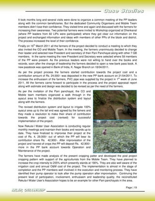 It took months long and several visits were done to organize a common meeting of the PP leaders
along with the common beneficiaries. But the dedicated Community Organisers and Mobile Team
members didn’t lose their confidence. They visited time and again and discussed with the farmers for
increasing their awareness. Two potential farmers were invited to Workshop organized at Dhenkanal
(where PP leaders from 82 LIPs were participated) where they got clear cut information on the
project and exchanged information and ideas with members of other PPs of the block and district.
The process increased the level of their confidence.
Finally on 16th March 2011 all the farmers of the project decided to conduct a meeting to which they
also invited the CO and Mobile Team. In the meeting, the farmers unanimously decided to change
their leader and selected new President and secretary of their Pani Panchayat along with other 7 GB
members. In the same meeting the new President and Secretary were selected where 59 members
of the PP were present. As the previous leaders were not willing to hand over the books and
records, soon after the change of leadership the farmers decided to open a new bank pass book. A
new passbook was opened in Bank of India, K. Nagar Branch on 18/04/2011.
As per the project process the farmers started contribution towards the project cost and a
contribution amount of Rs. 24,000/- was deposited in the new PP bank account on 21/04/2011. To
increase the enthusiasm of the farmers, PVC pipe was supplied by the project in 1st week of June
2011. All the farmers came forward to participate in the process and the project appraisal report
along with estimate and design was decided to be revised as per the need of the farmers.
As per the invitation of the Pani panchayat, the CO and
Mobile team members organized a walk through in the
ayacut area to finalize the distribution system and layout
along with the farmers.
The revised distribution system and layout to irrigate 100%
ayacut area up to the tail end was agreed by the famers and
they made a resolution to make their share of contribution
towards the project cost (revised) for successful
implementation of the project.
Now Rekula-I Water User Association is conducting regular
monthly meetings and maintain their books and records up to
date. They have finalized to improvise their project at the
cost of Rs. 4, 29,000/- out of which the PP will bear its
contribution share Rs. 42,900/-. After improvisation of the
project and harvest of crops the PP will deposit Rs. 42,900/-
more in the PP bank account towards Operation and
Maintenance of the project.
The farmers have made analysis of the present cropping patter and developed the post project
cropping pattern with support of the agriculturists from the Mobile Team. They have planned to
increase the crop intensity to 255% which presently stands at 190%. They are also well aware of the
irrigation cost and annual O&M cost of the project. The implementation is almost in the stage of
completion and the PP members well involved in the execution and monitoring process. They have
identified their pump operator to look after the pump operation after improvisation. Continuing the
present level of participation, involvement, enthusiasm and leadership quality, the reconstituted
Rekula-I Water User’s Association hopes to be an example for other Pani panchayats in the area.

                                                                                          Page | 19
 