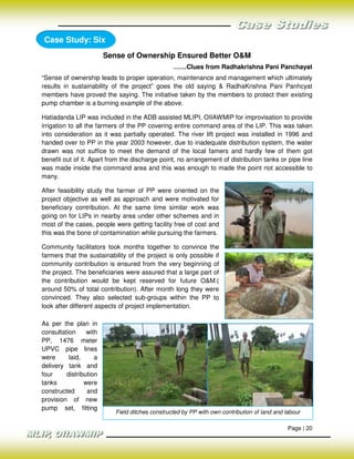Case Study: Six
                        Sense of Ownership Ensured Better O&M
                                                 ……Clues from Radhakrishna Pani Panchayat
“Sense of ownership leads to proper operation, maintenance and management which ultimately
results in sustainability of the project” goes the old saying & RadhaKrishna Pani Panhcyat
members have proved the saying. The initiative taken by the members to protect their existing
pump chamber is a burning example of the above.

Hatiadanda LIP was included in the ADB assisted MLIPI, OIIAWMIP for improvisation to provide
irrigation to all the farmers of the PP covering entire command area of the LIP. This was taken
into consideration as it was partially operated. The river lift project was installed in 1996 and
handed over to PP in the year 2003 however, due to inadequate distribution system, the water
drawn was not suffice to meet the demand of the local famers and hardly few of them got
benefit out of it. Apart from the discharge point, no arrangement of distribution tanks or pipe line
was made inside the command area and this was enough to made the point not accessible to
many.

After feasibility study the farmer of PP were oriented on the
project objective as well as approach and were motivated for
beneficiary contribution. At the same time similar work was
going on for LIPs in nearby area under other schemes and in
most of the cases, people were getting facility free of cost and
this was the bone of contamination while pursuing the farmers.

Community facilitators took months together to convince the
farmers that the sustainability of the project is only possible if
community contribution is ensured from the very beginning of
the project. The beneficiaries were assured that a large part of
the contribution would be kept reserved for future O&M.(
around 50% of total contribution). After month long they were
convinced. They also selected sub-groups within the PP to
look after different aspects of project implementation.

As per the plan in
consultation     with
PP, 1476 meter
UPVC pipe lines
were      laid,     a
delivery tank and
four     distribution
tanks           were
constructed      and
provision of new
pump set, fitting
                           Field ditches constructed by PP with own contribution of land and labour

                                                                                              Page | 20
 