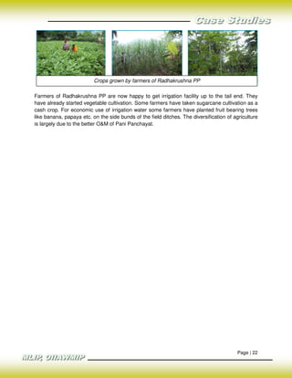 Crops grown by farmers of Radhakrushna PP

Farmers of Radhakrushna PP are now happy to get irrigation facility up to the tail end. They
have already started vegetable cultivation. Some farmers have taken sugarcane cultivation as a
cash crop. For economic use of irrigation water some farmers have planted fruit bearing trees
like banana, papaya etc. on the side bunds of the field ditches. The diversification of agriculture
is largely due to the better O&M of Pani Panchayat.




                                                                                         Page | 22
 