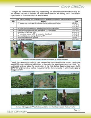 To irrigate the summer crop and early broadcasting and transplantation of the Kharif crop the
PP members decided to complete the improvisation work on war footing basis. Time line for
improvisation of Prathamakhandi LIP was as below.

        Time line for planning and implementation of work for improvisation of Prathamakhandi LIP
 S.N.                                             Activity                                      Time
  1       PP awareness meeting and motivation for beneficiary contribution                 3/01/2012
                                                                                           11/01/2012
                                                                                           18/01/2012
  2       PP consultation and transect walk for preparation of FAR/DPR                     21/01/2012
  3       Pre and post project crop plan prepared in PP consultation                       23/01/2012
  4       Delivery of UPVC pipe to PP                                                      30/03/2012
           st
  5       1 work order issued to PP for execution of civil work                            21/04/2012
  6       Civil work (first pipe laying) started by PP                                     24/04/2012
  7       PP books and records updated                                                     7/06/2012
  8       Civil works completed                                                            31/07/2012




                    Earthen channels and field ditches constructed by the PP members
Though there was provision of only 1000 meters of earthen channel but the farmers constructed
about 2500 meters additional field ditches to channelize the water to each and every plot. They
contributed land and labour for construction of the field ditches. Opportunities under MLIPI,
OIIAWMIP and interest as well as involvement of the farmers results in achieving the goal of
Srijagannath PP.




        Farmers of Srijagganath PP collecting vegetables from their field to sale in the local market

                                                                                                   Page | 24
 