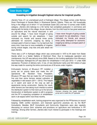 Case Study: Eight
       Investing in irrigation brought highest returns for inspired youths

 Jitendra Tarai, 27, an unemployed youth of Kathapal village. The village comes under Bainsia
 Gram Panchayat of Gondia Block in Dhenkanal District, Odisha. There are 130 households
 living in the village out of which 117 are Schedule Caste (SC) and rest 13 comes under OCBC
 category. Jitendra who belongs to a SC family had completed graduation in commerce and
 staying with his family in this village. As per Jitendra, from his child hood he has great weakness
 on agriculture and the natural resources in and
 around his village. “I have never thought of going            I have never thought of going outside
 outside and search for job elsewhere. I have                  and search for job elsewhere. I have
 motivated my friends and several times jointly                motivated my friends and several
 attempted for economic cropping by taking a                   times jointly attempted for economic
 compact patch of land on lease. It is my bad luck that        cropping by taking a compact patch of
 every time I lose due to none availability of irrigation      land on lease.
 during critical stages, crop loss and pest attack etc”
 says Jitendra.

 There was a LIP in Kathapal village which was constructed in 1973 to lift water from Badai
 Ganda which is a feeder Nallaha of Brahmani River. Due to inadequate operation and
 maintenance, the LIP was defunct since 2006. Based on the funding application from Bhuasuni
 Pani Panchayat, Kathapal the LIP was taken for rehabilitation in the year 2010- 11 under ADB
 assistance. Provision of delivery tank, 4 nos. of new distribution tanks and 504 meters of pipe
 line was made for covering the entire command are of 50 acres under irrigation.

 Enthusiastic farmers of Bhuasuni PP installed a
 pump set on priority basis and made the LIP
 operational. Mr. Narottam Tarai, Presedent,
 Bhuasuni PP says that we made the LIP functional
 first and then some farmers started cultivation of
 vegetables in rabi season (2011 – 2012). This helped
 us in watch and ward of the crop as well as
 equipments during construction. Seeing the result,
 other farmers are now taking much interest to extend
 the distribution system to their land up to the tail end.
                                                             Farmers showing the newly installed
 Construction of distribution system is still in progress
                                                             pump set to make the LIP operable
 and the PP is expecting completion of rehabilitation
 work in all respect within next three months.

 Followed by rehabilitation work, training programme was organized for the PP/farmers on record
 keeping, O&M, conflict resolution, and improved agronomic practices etc. by the MLIP
 Consultants. Besides, MLIP Consultants and Community Organizers were also regularly
 discussing on various Govt. schemes and provisions on agriculture and horticulture in PP
 meetings. Among other farmers, Jitendra take much interest to participate in the meetings and
 training.

                                                                                          Page | 25
 