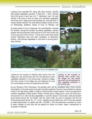 Looking at the operable PP, along with other farmers, Jitendra
also started vegetable cultivation in Rabi 2011 – 2012. Jitendra
had 0.24 acres of land near the 1st distribution tank. He took
another 0.36 acres of land on lease and cultivated vegetables
like brinjal, okra, ridge gourd and jhudanga etc. and sold them in
nearby weekly markets. He visits Bainsia weekly market (2 kms)
on Wednesday, Ballabha market (4 kms) on Monday and

Joranda market (5 km) on Saturday. He had altogether invested
Rs. 26,000/- and got Rs. 82,000/- by selling vegetables. Jitendra
expects that the production will continue for one more month and
he can get some more income. “I have some more land nearby
another distribution tank and after completion of distribution
system, I will cultivate vegetables in more land in coming years”,
says Jitendra.




                                Jitendra Tarai in his vegetable field


Looking at the success of Jitendra other youths from the                Looking at the success of
village are now joined hand with him and planned to take                Jitendra other youths from
vegetable cultivation in the coming year. Jitendra is happy             the village are now joined
                                                                        hand with him and planned to
that other youths of the village are now following him and
                                                                        take vegetable cultivation in
he is enthusiastic to share his experience with them.                   the coming year
As per Bhuasuni Pani Panchayat, the pending work will be completed within three months.
Consultation of the post project crop plan has been prepared. Farmers have decided to cultivate
brinjal in the high lands, paddy in medium and low lands in kharif season. They have planned to
cultivate vegetables (Sweet potato, Potato, Pointed gourd, Ridge gourd, okra and brinjal etc.)
and ground nut in rabi and also vegetables in summer season. As per plan, total post project
gross benefit will be Rs. 44,16,000/- with Rs. 22,63, 200/- for cost of cultivation and the net
incremental benefit will be Rs, 17,11,310/-. Besides annual O&M cost, the PP has also agreed
to collect depreciation on capital cost (Rs. 7,32,000/-) from the beneficiary members as a part
of water charges so that they will not depend on others for further, repair, maintenance or
renovation if required.

                                                                                              Page | 26
 