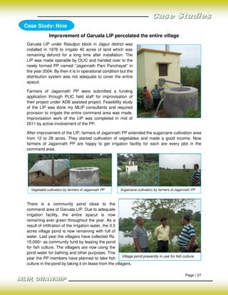 Case Study: Nine
              Improvement of Garuala LIP percolated the entire village
 Garuala LIP under Rasulpur block in Jajpur district was
 installed in 1976 to irrigate 40 acres of land which was
 remaining defunct for a long time after installation. The
 LIP was made operable by OLIC and handed over to the
 newly formed PP named “Jagannath Pani Panchayat” in
 the year 2004. By then it is in operational condition but the
 distribution system was not adequate to cover the entire
 ayacut.

 Farmers of Jagannath PP were submitted a funding
 application through PLIC field staff for improvisation of
 their project under ADB assisted project. Feasibility study
 of the LIP was done my MLIP consultants and required
 provision to irrigate the entire command area was made.
 Improvisation work of the LIP was completed in mid of
 2011 by active involvement of the PP.

 After improvement of the LIP, farmers of Jagannath PP extended the sugarcane cultivation area
 from 12 to 28 acres. They started cultivation of vegetables and made a good income. Now
 farmers of Jagannath PP are happy to get irrigation facility for each are every plot in the
 command area.




   Vegetable cultivation by farmers of Jagannath PP       Sugarcane cultivation by farmers of Jagannath PP



 There is a community pond close to the
 command area of Garuala LIP. Due to adequate
 irrigation facility, the entire ayacut is now
 remaining ever green throughout the year. As a
 result of infiltration of the irrigation water, the 0.5
 acres village pond is now remaining with full of
 water. Last year the villagers have collected Rs.
 15,000/- as community fund by leasing the pond
 for fish culture. The villagers are now using the
 pond water for bathing and other purposes. This
                                                         Village pond presently in use for fish culture
 year the PP members have planned to take fish
 culture in the pond by taking it on lease from the villagers.

                                                                                                   Page | 27
 