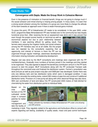 Case Study: Ten
     Convergence with Depts. Made the Group Work in Cohesive Manner
Even in the presence of motivation or financial benefit, things are not going to change much if
the social cohesion and intrest sharing is missing among people. In many cases, it is seen that
a strong social cohesion among the members of a group are more likely to change the attitude
of the team towards an approach even if there is weak financial gains involved.

To prove this point, PP of Kakakhanda LIP needs to be considered. In the year 2003, under
OLIC programme Baba Akhandalamani PP was handed over to the community but was largely
functional since then. After receiving the list an assessment was done and it was proved that
even though the project scores heavily on technical as well as
economical aspects but due to poor relationship between
members, it was seeming difficult for getting result. Few
farmers were enjoying the irrigation facility and social cohesion
among the PP members was not at all visible. But the project
was not rejected by the consultants expecting that as
opportunity and interest of farmers is there the PP can be
organized through regular meetings, awareness development,
information sharing,motivation and leadership development.

Regular visit was done by the MLIP consultants and meetings were organized with the PP
members/farmers. Gradually more numbers of farmers joined in the meetings and they started
to be organized. They also agreed to deposit the beneficiary contribution amount in the PP bank
account to start the project. MLIP Consultants along with the PP conducted Transect walk
throughout the command area and finalized the distribution system. Farmer’s consultation was
done and pre as well as post project crop plan and O&M plan was developed. Earlier there was
only one delivery tank and two distribution tanks which were in damaged condition. It was
planned to renovate the existing tanks, extend 500 meters of pipe line and construct 5 additional
distribution tanks. Provision of a new pump set along with other electrical fittings was also done.
With own contribution of land and labour the PP constructed 2400 meters of field ditched for
channelizing the water from distribution points to individual fields.

Based on the
crop          plan,
farmers of the PP
cultivated similar
crops in compact
patches for better
irrigation
                     Paddy cultivation by members of Baba Akhandalamani PP under Line showing
management and
                     and SRI scheme
take the facility of
marketing in bulk. They regularly visited to the agriculture and horticulture office to consult with
experts regarding soil testing, availability of quality seeds, insect and pest control techniques



                                                                                          Page | 28
 