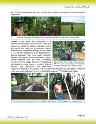 etc. During their discussion they also informed about different schemes and programme of the
department.




        Banana, Pointed gourd and sugarcane cultivation by farmers of Baba Akhandalamani PP

Looking at the interest and involvement of the
farmers, functionaries of agriculture and horticulture
department visited the village, organized meeting
with the PP and made plan to implement different
demonstration programmes through the PP. Within
a year, different programmes of the department like,
banana cultivation, high breed paddy cultivation
following SRI method, line transplantation of paddy,
vermin compost units etc. were successfully
introduced in the village. Farmers of Kalakhanda       Babaji Sahani, Farmer, Baba Akhandalamani
sub-project are now happy to mobilize different        PP with his seed cum fertilizer drill mobilized
                                                       from agriculture department at 50% subsidy
facilities from Agriculture and Horticulture
department. Looking at the success, the department functionaries are also glad to implement
more such schemes through farmers of Baba Akhandalamani PP in Kalakhanda village.




 Vermi compost units constructed by farmers of Baba Akhandlamani PP with support from agriculture dept.




                                                                                                Page | 29
 